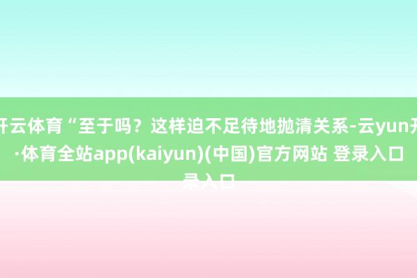开云体育“至于吗?这样迫不足待地抛清关系-云yun开·体育全站app(kaiyun)(中国)官方网站 登录入口