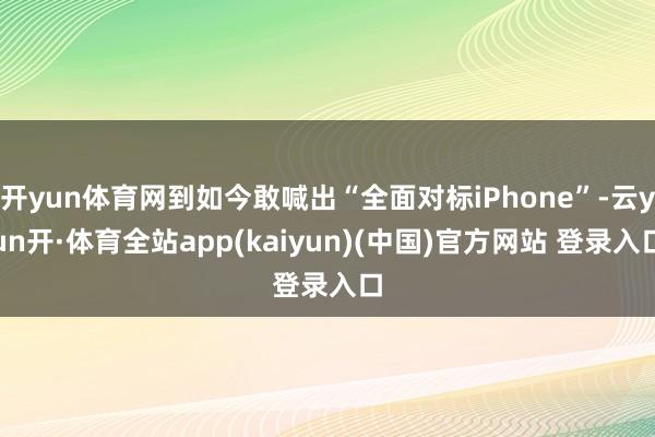 开yun体育网到如今敢喊出“全面对标iPhone”-云yun开·体育全站app(kaiyun)(中国)官方网站 登录入口