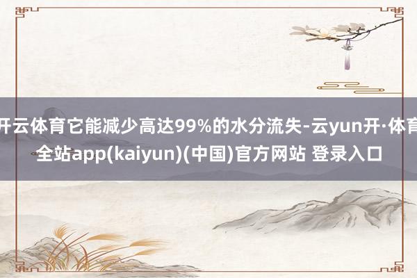 开云体育它能减少高达99%的水分流失-云yun开·体育全站app(kaiyun)(中国)官方网站 登录入口