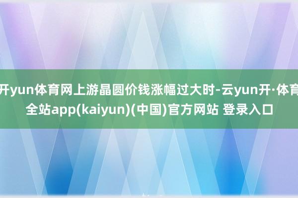开yun体育网上游晶圆价钱涨幅过大时-云yun开·体育全站app(kaiyun)(中国)官方网站 登录入口