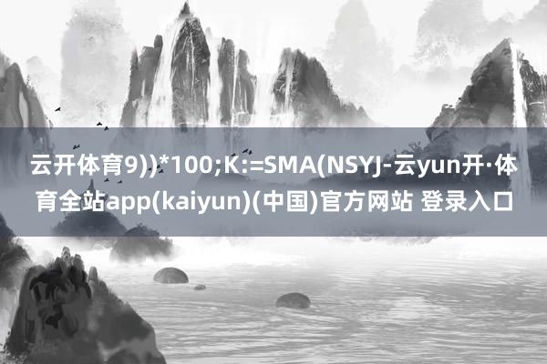 云开体育9))*100;K:=SMA(NSYJ-云yun开·体育全站app(kaiyun)(中国)官方网站 登录入口