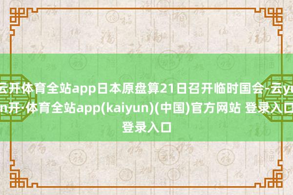 云开体育全站app日本原盘算21日召开临时国会-云yun开·体育全站app(kaiyun)(中国)官方网站 登录入口