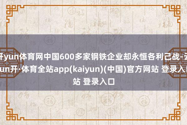 开yun体育网中国600多家钢铁企业却永恒各利己战-云yun开·体育全站app(kaiyun)(中国)官方网站 登录入口