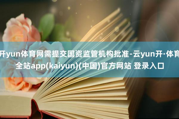 开yun体育网需提交国资监管机构批准-云yun开·体育全站app(kaiyun)(中国)官方网站 登录入口