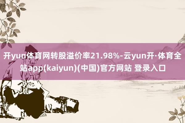 开yun体育网转股溢价率21.98%-云yun开·体育全站app(kaiyun)(中国)官方网站 登录入口