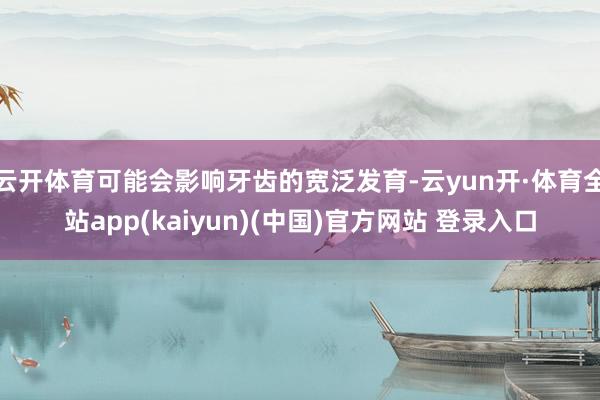 云开体育可能会影响牙齿的宽泛发育-云yun开·体育全站app(kaiyun)(中国)官方网站 登录入口