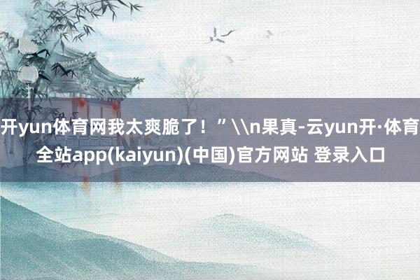 开yun体育网我太爽脆了！”\n果真-云yun开·体育全站app(kaiyun)(中国)官方网站 登录入口