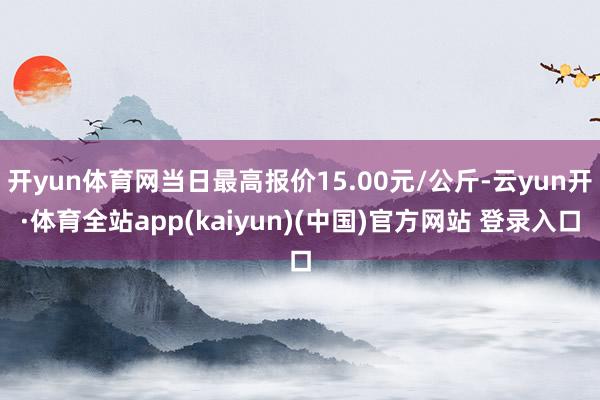 开yun体育网当日最高报价15.00元/公斤-云yun开·体育全站app(kaiyun)(中国)官方网站 登录入口