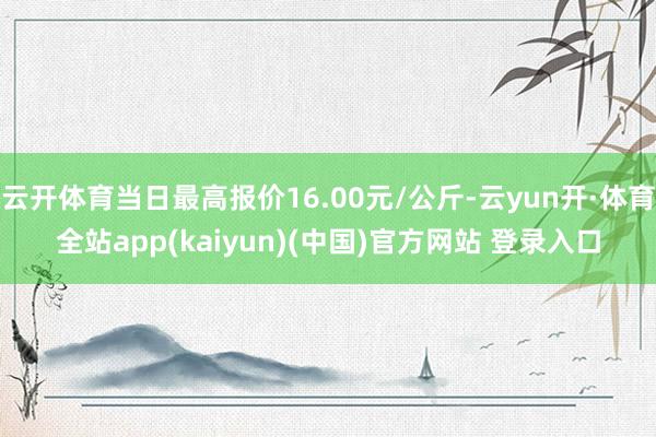 云开体育当日最高报价16.00元/公斤-云yun开·体育全站app(kaiyun)(中国)官方网站 登录入口
