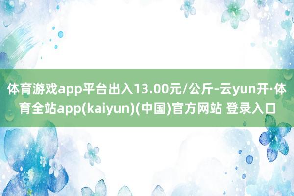 体育游戏app平台出入13.00元/公斤-云yun开·体育全站app(kaiyun)(中国)官方网站 登录入口