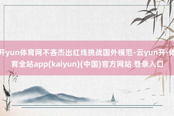 开yun体育网不吝杰出红线挑战国外模范-云yun开·体育全站app(kaiyun)(中国)官方网站 登录入口
