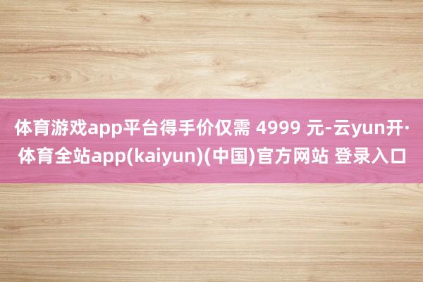 体育游戏app平台得手价仅需 4999 元-云yun开·体育全站app(kaiyun)(中国)官方网站 登录入口