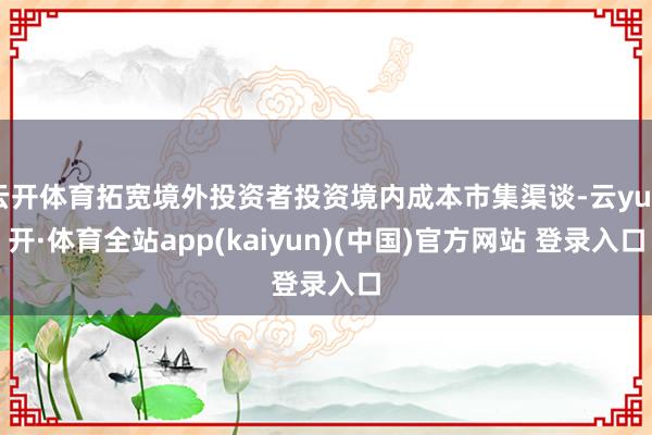 云开体育拓宽境外投资者投资境内成本市集渠谈-云yun开·体育全站app(kaiyun)(中国)官方网站 登录入口