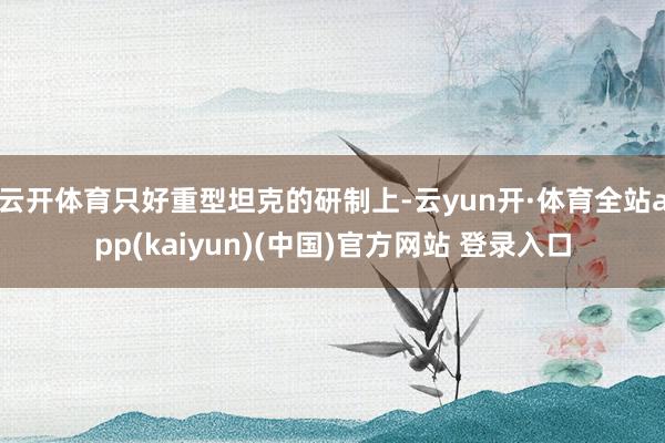 云开体育只好重型坦克的研制上-云yun开·体育全站app(kaiyun)(中国)官方网站 登录入口