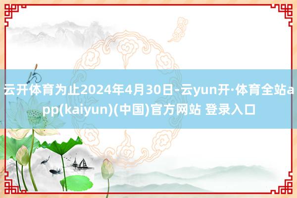 云开体育为止2024年4月30日-云yun开·体育全站app(kaiyun)(中国)官方网站 登录入口