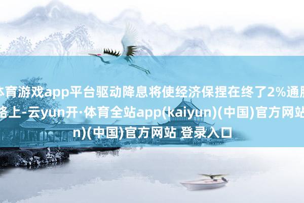 体育游戏app平台驱动降息将使经济保捏在终了2%通胀联想的谈路上-云yun开·体育全站app(kaiyun)(中国)官方网站 登录入口