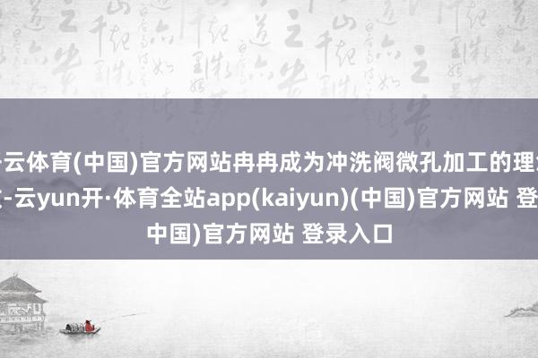 开云体育(中国)官方网站冉冉成为冲洗阀微孔加工的理念念接收-云yun开·体育全站app(kaiyun)(中国)官方网站 登录入口