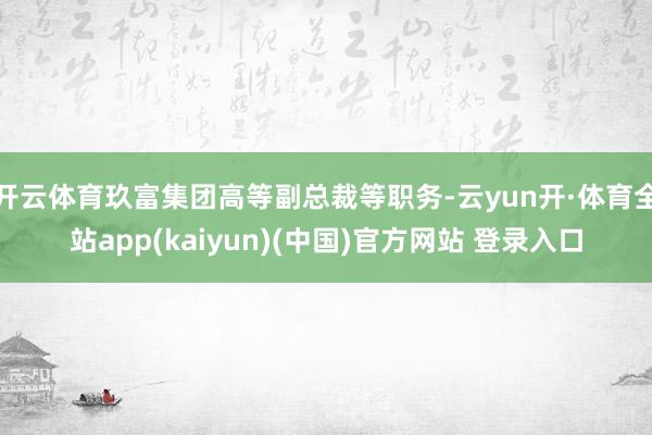 开云体育玖富集团高等副总裁等职务-云yun开·体育全站app(kaiyun)(中国)官方网站 登录入口