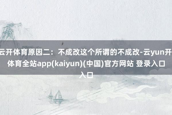 云开体育原因二:不成改这个所谓的不成改-云yun开·体育全站app(kaiyun)(中国)官方网站 登录入口