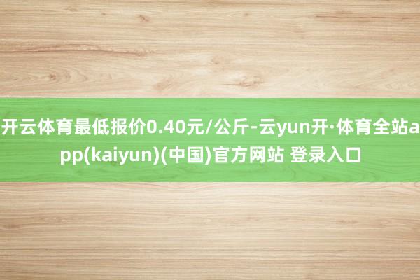 开云体育最低报价0.40元/公斤-云yun开·体育全站app(kaiyun)(中国)官方网站 登录入口