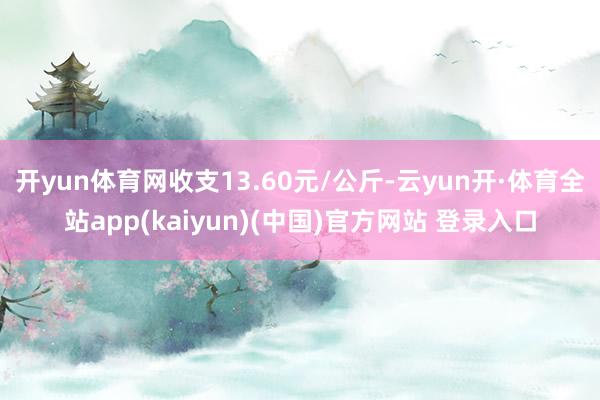 开yun体育网收支13.60元/公斤-云yun开·体育全站app(kaiyun)(中国)官方网站 登录入口