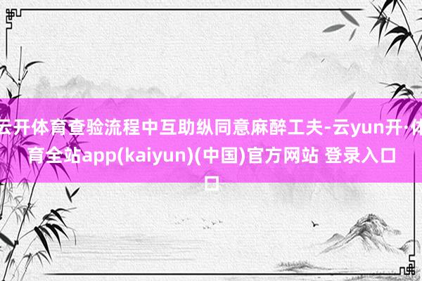 云开体育查验流程中互助纵同意麻醉工夫-云yun开·体育全站app(kaiyun)(中国)官方网站 登录入口