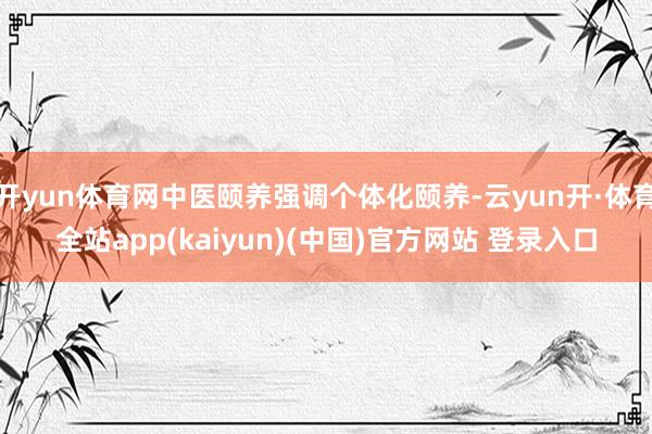 开yun体育网中医颐养强调个体化颐养-云yun开·体育全站app(kaiyun)(中国)官方网站 登录入口
