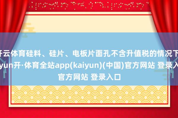 开云体育硅料、硅片、电板片面孔不含升值税的情况下-云yun开·体育全站app(kaiyun)(中国)官方网站 登录入口