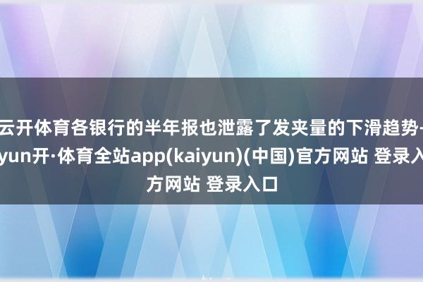 云开体育　　各银行的半年报也泄露了发夹量的下滑趋势-云yun开·体育全站app(kaiyun)(中国)官方网站 登录入口