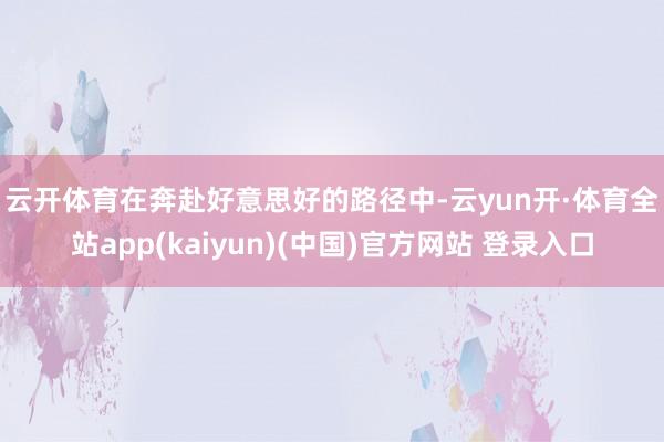 云开体育　　在奔赴好意思好的路径中-云yun开·体育全站app(kaiyun)(中国)官方网站 登录入口