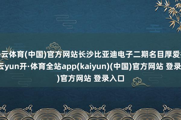 开云体育(中国)官方网站长沙比亚迪电子二期名目厚爱投产-云yun开·体育全站app(kaiyun)(中国)官方网站 登录入口