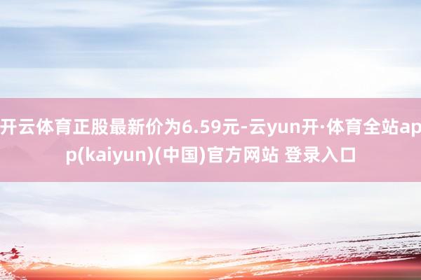 开云体育正股最新价为6.59元-云yun开·体育全站app(kaiyun)(中国)官方网站 登录入口