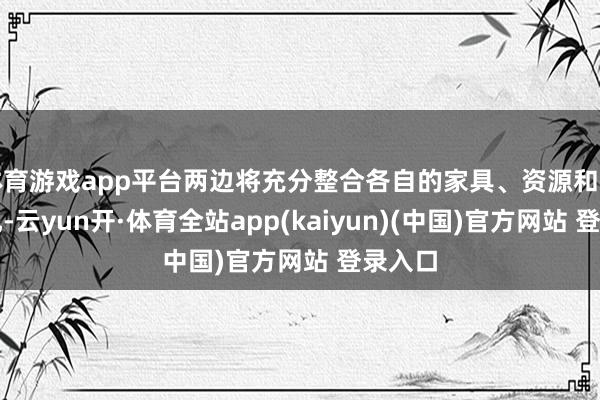 体育游戏app平台两边将充分整合各自的家具、资源和技巧上风-云yun开·体育全站app(kaiyun)(中国)官方网站 登录入口