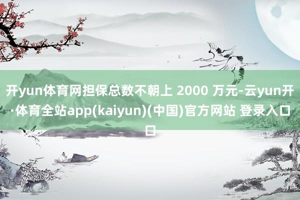 开yun体育网担保总数不朝上 2000 万元-云yun开·体育全站app(kaiyun)(中国)官方网站 登录入口