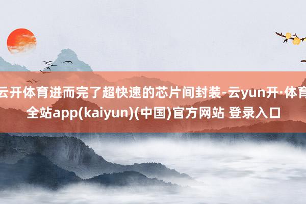 云开体育进而完了超快速的芯片间封装-云yun开·体育全站app(kaiyun)(中国)官方网站 登录入口