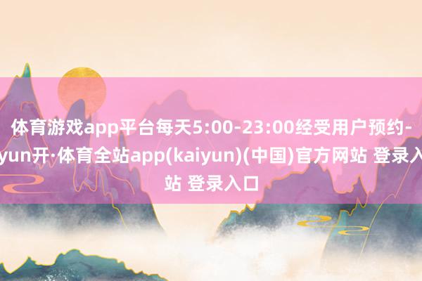 体育游戏app平台每天5:00-23:00经受用户预约-云yun开·体育全站app(kaiyun)(中国)官方网站 登录入口