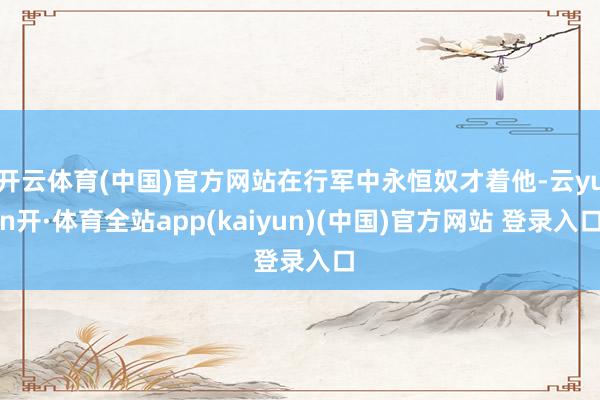 开云体育(中国)官方网站在行军中永恒奴才着他-云yun开·体育全站app(kaiyun)(中国)官方网站 登录入口