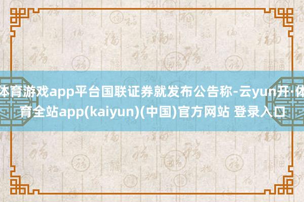 体育游戏app平台国联证券就发布公告称-云yun开·体育全站app(kaiyun)(中国)官方网站 登录入口