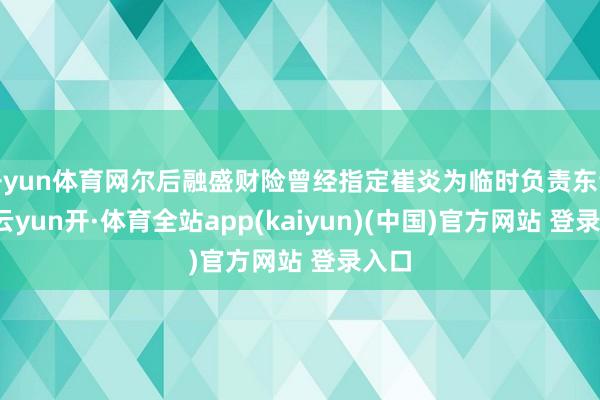 开yun体育网尔后融盛财险曾经指定崔炎为临时负责东谈主-云yun开·体育全站app(kaiyun)(中国)官方网站 登录入口