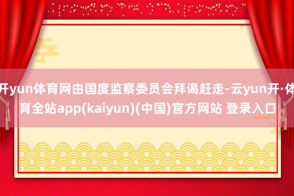 开yun体育网由国度监察委员会拜谒赶走-云yun开·体育全站app(kaiyun)(中国)官方网站 登录入口