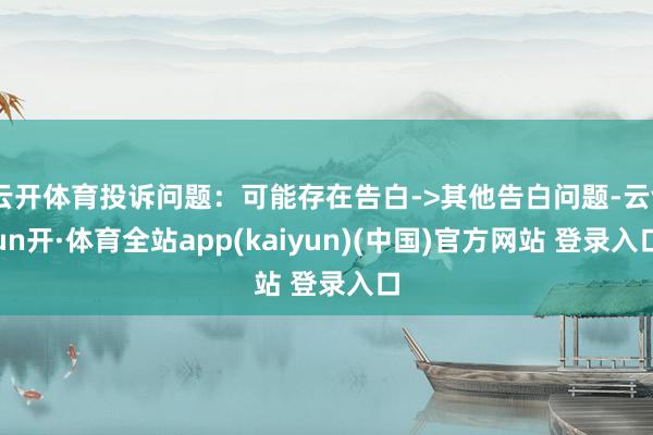 云开体育投诉问题：可能存在告白->其他告白问题-云yun开·体育全站app(kaiyun)(中国)官方网站 登录入口