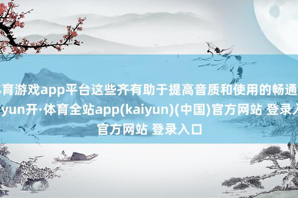 体育游戏app平台这些齐有助于提高音质和使用的畅通度-云yun开·体育全站app(kaiyun)(中国)官方网站 登录入口