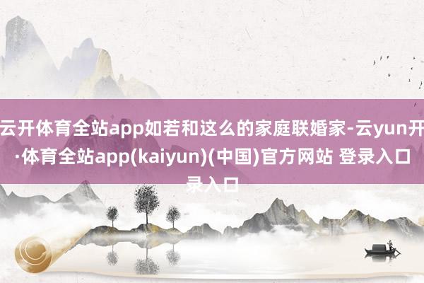 云开体育全站app如若和这么的家庭联婚家-云yun开·体育全站app(kaiyun)(中国)官方网站 登录入口