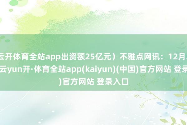 云开体育全站app出资额25亿元)不雅点网讯:12月25日-云yun开·体育全站app(kaiyun)(中国)官方网站 登录入口