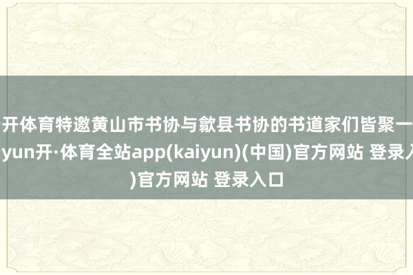 云开体育特邀黄山市书协与歙县书协的书道家们皆聚一堂-云yun开·体育全站app(kaiyun)(中国)官方网站 登录入口
