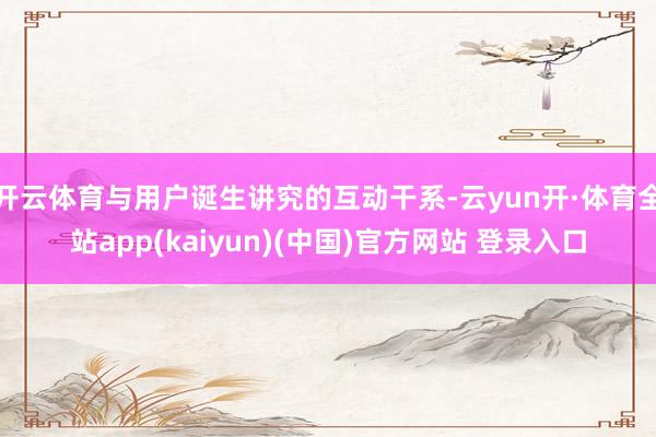 开云体育与用户诞生讲究的互动干系-云yun开·体育全站app(kaiyun)(中国)官方网站 登录入口
