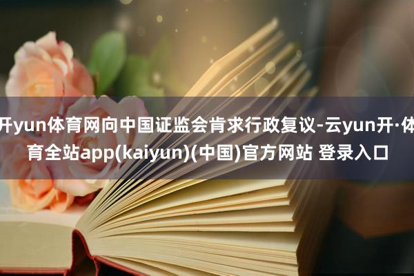 开yun体育网向中国证监会肯求行政复议-云yun开·体育全站app(kaiyun)(中国)官方网站 登录入口
