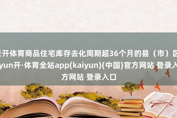 云开体育商品住宅库存去化周期超36个月的县(市)区-云yun开·体育全站app(kaiyun)(中国)官方网站 登录入口