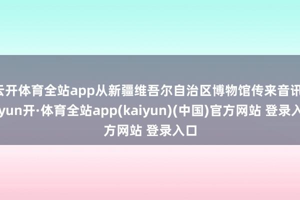 云开体育全站app从新疆维吾尔自治区博物馆传来音讯-云yun开·体育全站app(kaiyun)(中国)官方网站 登录入口