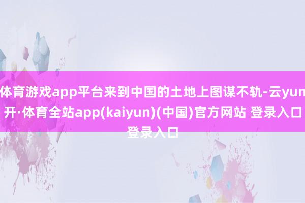 体育游戏app平台来到中国的土地上图谋不轨-云yun开·体育全站app(kaiyun)(中国)官方网站 登录入口